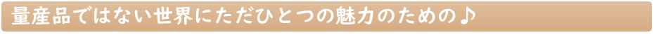 量産品ではない世界にただひとつの魅力のための♪